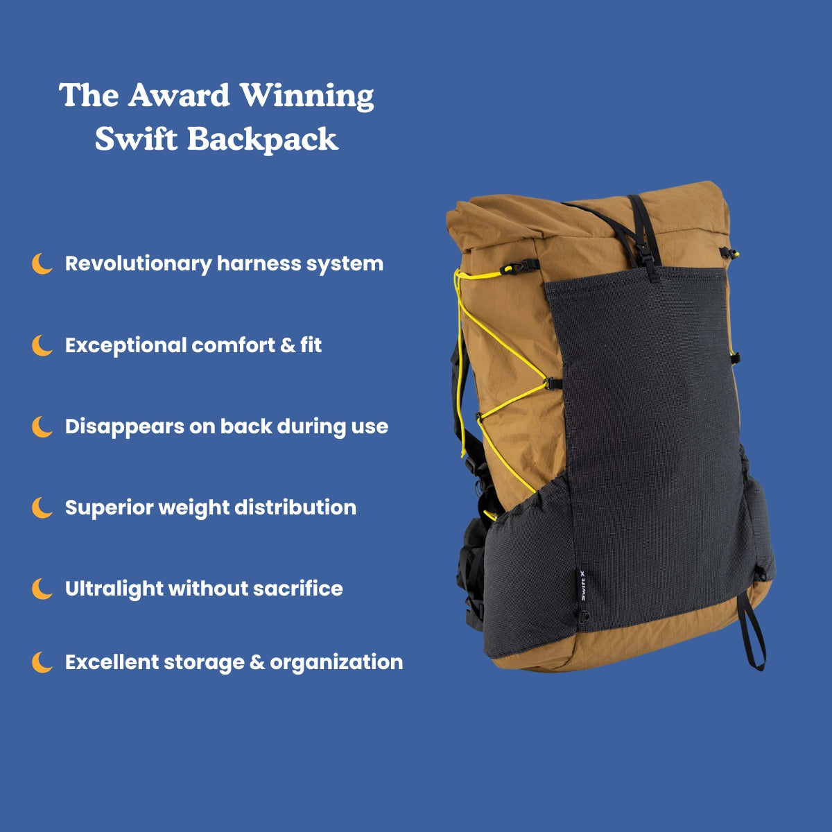 Award winning swift X backpack
Swift X in Coyote Brown shown on a blue background calling out some features of the pack.
Revolutionary Harness System, Exceptional Comfort and Fit. Disappears on the back during use, Superior Weight Distribution, Ultralight without Sacrifice, Excellent Storage and Organization